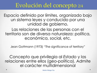 Evolución del concepto 2/4
Espacio definido por límites, organizado bajo
un sistema leyes y conducido por una
unidad de gobierno.
Las relaciones de las personas con el
territorio son de diversa naturaleza: política,
económica, social, etc.
Jean Gottmann (1973) “The significance of territory”
Concepto que privilegia al Estado y las
relaciones entre ellos (geo-política). Admite
el carácter multidimensional
Walter Melgar Paz
 