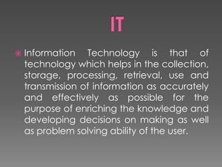  Information Technology is that of
technology which helps in the collection,
storage, processing, retrieval, use and
transmission of information as accurately
and effectively as possible for the
purpose of enriching the knowledge and
developing decisions on making as well
as problem solving ability of the user.
 
