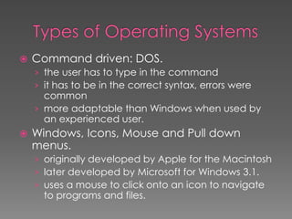  Command driven: DOS.
› the user has to type in the command
› it has to be in the correct syntax, errors were
common
› more adaptable than Windows when used by
an experienced user.
 Windows, Icons, Mouse and Pull down
menus.
› originally developed by Apple for the Macintosh
› later developed by Microsoft for Windows 3.1.
› uses a mouse to click onto an icon to navigate
to programs and files.
 