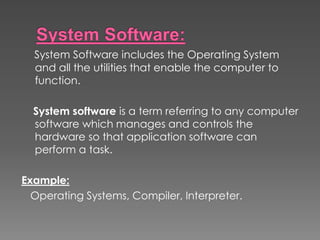 System Software includes the Operating System
and all the utilities that enable the computer to
function.
System software is a term referring to any computer
software which manages and controls the
hardware so that application software can
perform a task.
Example:
Operating Systems, Compiler, Interpreter.
 