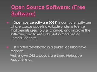  Open source software (OSS) is computer software
whose source code is available under a license
that permits users to use, change, and improve the
software, and to redistribute it in modified or
unmodified form.
 It is often developed in a public, collaborative
manner.
Well-known OSS products are Linux, Netscape,
Apache, etc.,
 