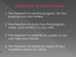 1. The freedom to use the program, for any
purpose and any where.
2. The freedom to study how the program
works, and modify it as you wish.
3. The freedom to redistribute copies so you
can help your friends.
4. The freedom to distribute copies of your
modified versions to others.
 