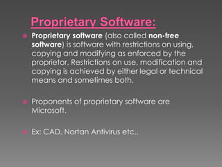  Proprietary software (also called non-free
software) is software with restrictions on using,
copying and modifying as enforced by the
proprietor. Restrictions on use, modification and
copying is achieved by either legal or technical
means and sometimes both.
 Proponents of proprietary software are
Microsoft.
 Ex: CAD, Nortan Antivirus etc.,
 