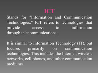 ICT
Stands for "Information and Communication
Technologies." ICT refers to technologies that
provide access to information
through telecommunications.
It is similar to Information Technology (IT), but
focuses primarily on communication
technologies. This includes the Internet, wireless
networks, cell phones, and other communication
mediums.
 