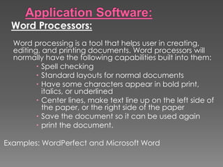 Word Processors:
Word processing is a tool that helps user in creating,
editing, and printing documents. Word processors will
normally have the following capabilities built into them:
 Spell checking
 Standard layouts for normal documents
 Have some characters appear in bold print,
italics, or underlined
 Center lines, make text line up on the left side of
the paper, or the right side of the paper
 Save the document so it can be used again
 print the document.
Examples: WordPerfect and Microsoft Word
 