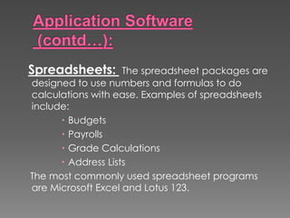 Spreadsheets: The spreadsheet packages are
designed to use numbers and formulas to do
calculations with ease. Examples of spreadsheets
include:
 Budgets
 Payrolls
 Grade Calculations
 Address Lists
The most commonly used spreadsheet programs
are Microsoft Excel and Lotus 123.
 
