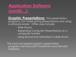 Graphic Presentations: The presentation
programs can make giving presentations and using
overheads easier. Other uses include:
 Slide Shows
 Repeating Computer Presentations on a
computer monitor
 Using Sound and animation in slide shows
The most recognized graphic presentation
programs are Microsoft PowerPoint and Harvard
Graphics.
 