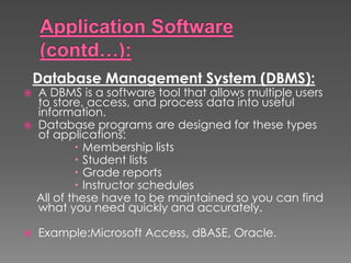 Database Management System (DBMS):
 A DBMS is a software tool that allows multiple users
to store, access, and process data into useful
information.
 Database programs are designed for these types
of applications:
 Membership lists
 Student lists
 Grade reports
 Instructor schedules
All of these have to be maintained so you can find
what you need quickly and accurately.
 Example:Microsoft Access, dBASE, Oracle.
 