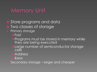  Store programs and data
 Two classes of storage
 Primary storage
Fast
Programs must be stored in memory while
they are being executed
Large number of semiconductor storage
cells
Address
RAM
 Secondary storage – larger and cheaper
 