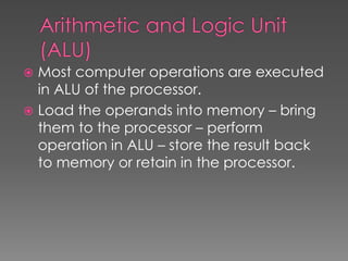  Most computer operations are executed
in ALU of the processor.
 Load the operands into memory – bring
them to the processor – perform
operation in ALU – store the result back
to memory or retain in the processor.
 