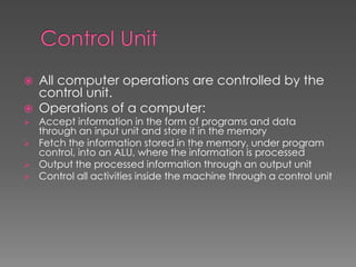  All computer operations are controlled by the
control unit.
 Operations of a computer:
 Accept information in the form of programs and data
through an input unit and store it in the memory
 Fetch the information stored in the memory, under program
control, into an ALU, where the information is processed
 Output the processed information through an output unit
 Control all activities inside the machine through a control unit
 