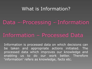 What is Information?
Information is processed data on which decisions can
be taken and appropriate actions initiated. The
processed data which improves our knowledge and
enabling us to do our work better. Therefore
‘information’ refers as knowledge, facts etc.
 