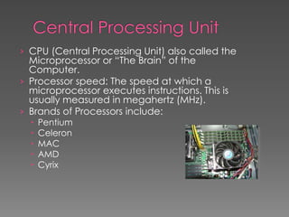 › CPU (Central Processing Unit) also called the
Microprocessor or “The Brain” of the
Computer.
› Processor speed: The speed at which a
microprocessor executes instructions. This is
usually measured in megahertz (MHz).
› Brands of Processors include:
 Pentium
 Celeron
 MAC
 AMD
 Cyrix
 