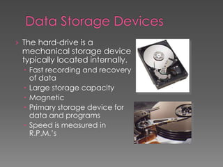 › The hard-drive is a
mechanical storage device
typically located internally.
 Fast recording and recovery
of data
 Large storage capacity
 Magnetic
 Primary storage device for
data and programs
 Speed is measured in
R.P.M.’s
 