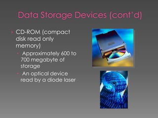 › CD-ROM (compact
disk read only
memory)
 Approximately 600 to
700 megabyte of
storage
 An optical device
read by a diode laser
 