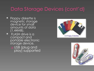  Floppy diskette is
magnetic storage
device for small
amounts of data
(1.44MB).
 FLASH drive is a
compact and
portable electronic
storage device.
 USB (plug and
play) supported
 
