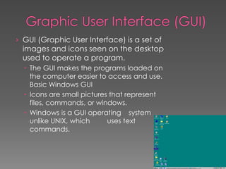 › GUI (Graphic User Interface) is a set of
images and icons seen on the desktop
used to operate a program.
 The GUI makes the programs loaded on
the computer easier to access and use.
Basic Windows GUI
 Icons are small pictures that represent
files, commands, or windows.
 Windows is a GUI operating system
unlike UNIX, which uses text
commands.
 