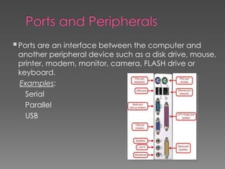 Ports are an interface between the computer and
another peripheral device such as a disk drive, mouse,
printer, modem, monitor, camera, FLASH drive or
keyboard.
Examples:
Serial
Parallel
USB
 