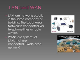 › LAN: are networks usually
in the same company or
building. The Local Area
Network is connected via
telephone lines or radio
waves.
› WAN: are systems of
LANs that are
connected. (Wide-area
network)
 