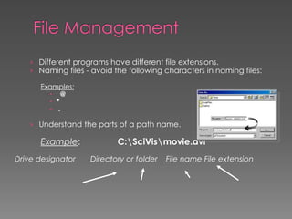 › Different programs have different file extensions.
› Naming files - avoid the following characters in naming files:
Examples:
 @
 *
 .
› Understand the parts of a path name.
Example: C:SciVismovie.avi
Drive designator Directory or folder File name File extension
 
