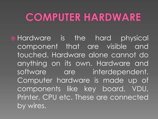  Hardware is the hard physical
component that are visible and
touched. Hardware alone cannot do
anything on its own. Hardware and
software are interdependent.
Computer hardware is made up of
components like key board, VDU,
Printer, CPU etc. These are connected
by wires.
 