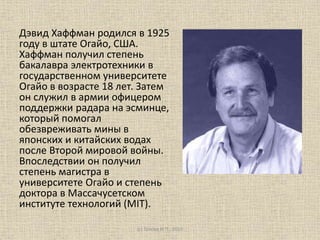 Дэвид Хаффман родился в 1925
году в штате Огайо, США.
Хаффман получил степень
бакалавра электротехники в
государственном университете
Огайо в возрасте 18 лет. Затем
он служил в армии офицером
поддержки радара на эсминце,
который помогал
обезвреживать мины в
японских и китайских водах
после Второй мировой войны.
Впоследствии он получил
степень магистра в
университете Огайо и степень
доктора в Массачусетском
институте технологий (MIT).
(с) Голова И.П., 2015
 