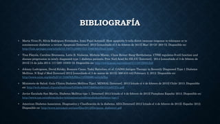 BIBLIOGRAFÍA
• Marta Vives Pi, Silvia Rodríguez Fernández, Irma Pujol Autonell. How apoptotic b-cells direct immune response to tolerance or to
autoimmune diabetes: a review. Apoptosis [Internet]. 2015 [consultado el 3 de febrero de 2015] Mar; 20 (3): 263-72. Disponible en:
http://link.springer.com/article/10.1007/s10495-015-1090-8/fulltext.html
• Tina Fløyela, Caroline Brorssona, Lotte B. Nielsena, Michela Mianic, Claus Heiner Bang-Berthelsena. CTSH regulates β-cell function and
disease progression in newly diagnosed type 1 diabetes patients. Proc Natl Acad Sci EE.UU [Internet]. 2014 [consultado el 3 de febrero de
2015] 15 de julio 2014; 111 (28): 10305-10. Disponible en: http://www.pnas.org/content/111/28/10305.full
• Johnny Ludvigsson, David Krisky, Rosaura Casas, Tadej Battelino, et al. GAD65 Antigen Therapy in Recently Diagnosed Type 1 Diabetes
Mellitus. N Engl J Med [Internet] 2012 [consultado el 3 de marzo de 2015]; 366:433-442 February 2, 2012. Disponible en:
http://www.nejm.org/doi/full/10.1056/NEJMoa1107096#t=articleTop
• Ministerio de Salud. Guía Clínica Diabetes Mellitus Tipo1. MINSAL [Internet]. 2013 [citado el 4 de febrero de 2015] Chile: 2013. Disponible
en: http://web.minsal.cl/portal/url/item/b554e8e580878b63e04001011e017f1e.pdf
• Javier Escalada San Martin. Diabetes Mellitus tipo 1. [Internet] 2013 [citado el 4 de febrero de 2015] Pamplona España; 2013. Disponible en:
http://www.cun.es/enfermedades-tratamientos/enfermedades/diabetes-tipo-1
• American Diabetes Associaton. Diagnostico y Clasificación de la diabetes. ADA [Internet] 2012 [citado el 4 de febrero de 2015]; España; 2012.
Disponible en: http://www.intramed.net/userfiles/2012/file/guias_diabetes1.pdf
 