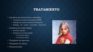 TRATAMIENTO
• Insulinas de acción lenta o retardada
• Insulina de acción intermedia (NPH)
• Análogo de acción retardada (Glargina)
• Análogo de acción retardada (Detemir)
• Insulinas de acción rápida
• Insulina regular
• Análogos de acción rápida
• La insulina Aspart
• La insulina Lispro
• Trasplante de páncreas
• Trasplante de islotes
• Inmunoterapia
 