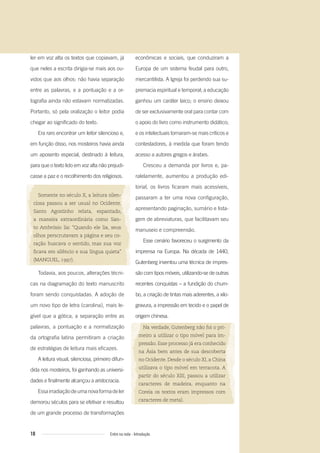 10 Entre na roda - Introdução
ler em voz alta os textos que copiavam, já
que neles a escrita dirigia-se mais aos ou-
vidos que aos olhos: não havia separação
entre as palavras, e a pontuação e a or-
tografia ainda não estavam normatizadas.
Portanto, só pela oralização o leitor podia
chegar ao significado do texto.
Era raro encontrar um leitor silencioso e,
em função disso, nos mosteiros havia ainda
um aposento especial, destinado à leitura,
para que o texto lido em voz alta não prejudi-
casse a paz e o recolhimento dos religiosos.
Somente no século X, a leitura silen-
ciosa passou a ser usual no Ocidente.
Santo Agostinho relata, espantado,
a maneira extraordinária como San-
to Ambrósio lia: “Quando ele lia, seus
olhos perscrutavam a página e seu co-
ração buscava o sentido, mas sua voz
ﬁcava em silêncio e sua língua quieta”
(MANGUEL, 1997).
Todavia, aos poucos, alterações técni-
cas na diagramação do texto manuscrito
foram sendo conquistadas. A adoção de
um novo tipo de letra (carolina), mais le-
gível que a gótica, a separação entre as
palavras, a pontuação e a normatização
da ortografia latina permitiram a criação
de estratégias de leitura mais eficazes.
A leitura visual, silenciosa, primeiro difun-
dida nos mosteiros, foi ganhando as universi-
dades e finalmente alcançou a aristocracia.
Essairradiaçãodeumanovaformadeler
demorou séculos para se efetivar e resultou
de um grande processo de transformações
econômicas e sociais, que conduziram a
Europa de um sistema feudal para outro,
mercantilista. A Igreja foi perdendo sua su-
premacia espiritual e temporal; a educação
ganhou um caráter laico; o ensino deixou
de ser exclusivamente oral para contar com
o apoio do livro como instrumento didático;
e os intelectuais tornaram-se mais críticos e
contestadores, à medida que foram tendo
acesso a autores gregos e árabes.
Cresceu a demanda por livros e, pa-
ralelamente, aumentou a produção edi-
torial, os livros ficaram mais acessíveis,
passaram a ter uma nova configuração,
apresentando paginação, sumário e lista-
gem de abreviaturas, que facilitavam seu
manuseio e compreensão.
Esse cenário favoreceu o surgimento da
imprensa na Europa. Na década de 1440,
Gutenberg inventou uma técnica de impres-
são com tipos móveis, utilizando-se de outras
recentes conquistas – a fundição do chum-
bo, a criação de tintas mais aderentes, a xilo-
gravura, a impressão em tecido e o papel de
origem chinesa.
Na verdade, Gutenberg não foi o pri-
meiro a utilizar o tipo móvel para im-
pressão. Esse processo já era conhecido
na Ásia bem antes de sua descoberta
no Ocidente. Desde o século XI, a China
utilizava o tipo móvel em terracota. A
partir do século XIII, passou a utilizar
caracteres de madeira, enquanto na
Coreia os textos eram impressos com
caracteres de metal.
Entre_na_roda_módulo Introdutorio_revisado.indd 10 29/01/2010 17:28:03
 