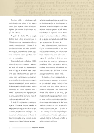 12 Entre na roda - Introdução
Cresceu então o entusiasmo pela
aprendizagem da leitura e, em alguns
países, para superar a falta de escolas,
aqueles que sabiam ler ensinavam aos
que não sabiam.
A partir do século XVII, a relação
do leitor com o livro, antes centrada na
Bíblia e em outras obras sacras, alterou-
-se profundamente com a publicação de
grande quantidade de obras profanas.
Almanaques, calendários e contos popu-
lares e amorosos faziam grande sucesso
entre os mais pobres.
Segundo José Juvêncio Barbosa (1990),
nessa sociedade em mudança coexistiam
dois tipos de leitores, que representavam
duas concepções de leitura. Havia o leitor
ainda preso à tradição oral, para quem o li-
vro e a leitura eram instrumentos para man-
ter unida a família em torno de mensagens
religiosas e moralizantes. A essa leitura oral
e coletiva contrapunha-se a do leitor solitário
e silencioso, que lia todo e qualquer texto, e
tratava a escrita como uma linguagem para
os olhos, apreendendo de forma mais efi-
ciente porções maiores de texto.
O século XVIII representou um salto na di-
reção da formação de um público leitor. A re-
volução econômica, política e cultural da épo-
ca, promovida pelo avanço tecnológico e pelo
pensamento crítico e racional de filósofos do
Iluminismo, resultou numa crescente amplia-
ção das oportunidades de acesso ao saber. A
partir da invenção da imprensa, as técnicas
de reprodução gráfica se desenvolveram ra-
pidamente, tornando possível publicar obras
dos mais diferentes gêneros, escritas por au-
tores de todos os segmentos sociais. Houve,
também, uma disseminação da habilidade
de ler, graças à ampliação da escolaridade
para uma faixa maior da população.
Até a metade do século XVIII, as publi-
cações de caráter romanesco, que mais
circulavam socialmente, não costumavam
trazer o nome dos autores estampado na
página de rosto. Isso se devia em parte
à má fama dos romances – vistos como
uma forma inferior de literatura e como
capazes de corromper moralmente, so-
bretudo as leitoras –, em parte ao caráter
passageiro da maioria dessas obras.
Os escritores viviam sob a proteção de
um aristocrata ou acabavam se envolven-
do em atividades ilegais, como o contra-
bando de livros. Não existia, portanto, a
“profissão” de escritor. Esses costumavam
vender seus originais a um editor, que
muitas vezes lhes pagava parte em dinhei-
ro, parte em livros, que os autores podiam
comercializar por conta própria. Não havia
“direitos autorais” – os lucros ficavam com
o editor. Só mais tarde, em 21 de julho de
1793, a França revolucionária promulgaria
uma lei que reconhecia a noção de pro-
priedade literária, conferindo certidão de
batismo ao autor moderno.
Entre_na_roda_módulo Introdutorio_revisado.indd 12 29/01/2010 17:28:05
 
