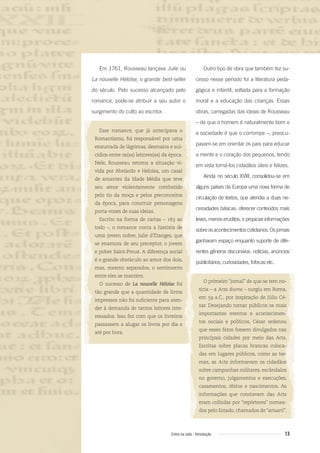 13Entre na roda - Introdução
Outro tipo de obra que também fez su-
cesso nesse período foi a literatura peda-
gógica e infantil, voltada para a formação
moral e a educação das crianças. Essas
obras, carregadas das ideias de Rousseau
– de que o homem é naturalmente bom e
a sociedade é que o corrompe –, preocu-
pavam-se em orientar os pais para educar
a mente e o coração dos pequenos, tendo
em vista torná-los cidadãos úteis e felizes.
Ainda no século XVIII, consolidou-se em
alguns países da Europa uma nova forma de
circulação de textos, que atendia a duas ne-
cessidades básicas: oferecer conteúdos mais
leves, menoseruditos, epropiciarinformações
sobreosacontecimentoscotidianos.Osjornais
ganharam espaço enquanto suporte de dife-
rentes gêneros discursivos: notícias, anúncios
publicitários, curiosidades, fofocas etc.
O primeiro “jornal” de que se tem no-
tícia – a Acta diurna – surgiu em Roma,
em 59 a.C., por inspiração de Júlio Cé-
sar. Desejando tornar públicos os mais
importantes eventos e acontecimen-
tos sociais e políticos, César ordenou
que esses fatos fossem divulgados nas
principais cidades por meio das Acta.
Escritas sobre placas brancas coloca-
das em lugares públicos, como as ter-
mas, as Acta informavam os cidadãos
sobre campanhas militares, escândalos
no governo, julgamentos e execuções,
casamentos, óbitos e nascimentos. As
informações que constavam das Acta
eram colhidas por “repórteres” nomea-
dos pelo Estado, chamados de “actuarii”.
Em 1761, Rousseau lançava Julie ou
La nouvelle Héloïse, o grande best-seller
do século. Pelo sucesso alcançado pelo
romance, pode-se atribuir a seu autor o
surgimento do culto ao escritor.
Esse romance, que já antecipava o
Romantismo, foi responsável por uma
enxurrada de lágrimas, desmaios e sui-
cídios entre os(as) leitores(as) da época.
Nele, Rousseau retoma a situação vi-
vida por Abelardo e Heloísa, um casal
de amantes da Idade Média que teve
seu amor violentamente combatido
pelo tio da moça e pelos preconceitos
da época, para construir personagens
porta-vozes de suas ideias.
Escrito na forma de cartas – 163 ao
todo –, o romance conta a história de
uma jovem nobre, Julie d’Étanges, que
se enamora de seu preceptor, o jovem
e pobre Saint-Preux. A diferença social
é o grande obstáculo ao amor dos dois,
mas, mesmo separados, o sentimento
entre eles se mantém.
O sucesso de La nouvelle Héloïse foi
tão grande que a quantidade de livros
impressos não foi suﬁciente para aten-
der à demanda de tantos leitores inte-
ressados. Isso fez com que os livreiros
passassem a alugar os livros por dia e
até por hora.
Entre_na_roda_módulo Introdutorio_revisado.indd 13 29/01/2010 17:28:10
 