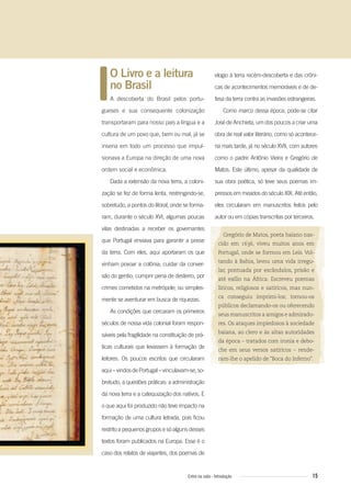 15Entre na roda - Introdução
O Livro e a leitura
no Brasil
A descoberta do Brasil pelos portu-
gueses e sua consequente colonização
transportaram para nosso país a língua e a
cultura de um povo que, bem ou mal, já se
inseria em todo um processo que impul-
sionava a Europa na direção de uma nova
ordem social e econômica.
Dada a extensão da nova terra, a coloni-
zação se fez de forma lenta, restringindo-se,
sobretudo, a pontos do litoral, onde se forma-
ram, durante o século XVI, algumas poucas
vilas destinadas a receber os governantes
que Portugal enviava para garantir a posse
da terra. Com eles, aqui aportaram os que
vinham povoar a colônia; cuidar da conver-
são do gentio; cumprir pena de desterro, por
crimes cometidos na metrópole; ou simples-
mente se aventurar em busca de riquezas.
As condições que cercaram os primeiros
séculos de nossa vida colonial foram respon-
sáveis pela fragilidade na constituição de prá-
ticas culturais que levassem à formação de
leitores. Os poucos escritos que circularam
aqui–vindosdePortugal–vinculavam-se,so-
bretudo, a questões práticas: a administração
da nova terra e a catequização dos nativos. E
o que aqui foi produzido não teve impacto na
formação de uma cultura letrada, pois ficou
restrito a pequenos grupos e só alguns desses
textos foram publicados na Europa. Esse é o
caso dos relatos de viajantes, dos poemas de
elogio à terra recém-descoberta e das crôni-
cas de acontecimentos memoráveis e de de-
fesa da terra contra as invasões estrangeiras.
Como marco dessa época, pode-se citar
José de Anchieta, um dos poucos a criar uma
obra de real valor literário, como só acontece-
ria mais tarde, já no século XVII, com autores
como o padre Antônio Vieira e Gregório de
Matos. Este último, apesar da qualidade de
sua obra poética, só teve seus poemas im-
pressos em meados do século XIX. Até então,
eles circularam em manuscritos feitos pelo
autor ou em cópias transcritas por terceiros.
Gregório de Matos, poeta baiano nas-
cido em 1636, viveu muitos anos em
Portugal, onde se formou em Leis. Vol-
tando à Bahia, levou uma vida irregu-
lar, pontuada por escândalos, prisão e
até exílio na África. Escreveu poemas
líricos, religiosos e satíricos, mas nun-
ca conseguiu imprimi-los; tornou-os
públicos declamando-os ou oferecendo
seus manuscritos a amigos e admirado-
res. Os ataques impiedosos à sociedade
baiana, ao clero e às altas autoridades
da época – tratados com ironia e debo-
che em seus versos satíricos – rende-
ram-lhe o apelido de “Boca do Inferno”.
Entre_na_roda_módulo Introdutorio_revisado.indd 15 29/01/2010 17:28:10
 
