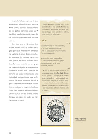 Figura 7 - Carimbo da
Biblioteca Nacional
16 Entre na roda - Introdução
No século XVIII, a descoberta de ouro
e diamantes, principalmente na região de
Minas Gerais, provocou o deslocamento
do eixo político-econômico para o sul. A
capital do Brasil foi transferida para o Rio
de Janeiro e o governador-geral tornou-se
vice-rei.
Com isso, tanto a vida urbana teve
grande impulso, como se criaram condi-
ções para que florescessem, sobretudo
na capitania de Minas Gerais, importan-
tes manifestações culturais na arquite-
tura, pintura, escultura, música e litera-
tura. Foi nesse contexto que um grupo
de intelectuais ligados ao movimento da
Conjuração Mineira veio a produzir um
conjunto de obras reveladoras de uma
maturidade que caminhava para a afir-
mação de nossa autonomia literária e
para a crescente conquista de um público
leitor ainda bastante incipiente. Basílio da
Gama, Silva Alvarenga, Alvarenga Peixoto,
Cláudio Manuel da Costa e Tomás Antônio
Gonzaga são alguns dos poetas que mar-
caram esse momento.
Tomás Antônio Gonzaga, autor de li-
ras dedicadas a sua amada Marília, foi
o primeiro a representar em seus poe-
mas a relação entre a mulher e o livro,
entre a leitora e a literatura.
LIRA III
(...)
Enquanto revolver os meus consultos,
Tu me farás gostosa companhia,
Lendo os fatos da sábia mestra História
E os cantos da poesia.
Lerás em alta voz a imagem bela,
Eu, vendo que lhe dás o justo apreço,
Gostoso tornarei a ler de novo
O cansado processo.
(...)
A Lira III (trecho acima) insere-se na
terceira parte da obra Marília de Dirceu,
escrita quando Gonzaga já se achava
preso e aguardava a sentença pela par-
ticipação na Conjuração Mineira. Nela,
o poeta inclui a leitura no cotidiano do-
méstico, numa cena – nunca realizada
– em que projeta a futura vida ao lado
da amada.
Entre_na_roda_módulo Introdutorio_revisado.indd 16 29/01/2010 17:28:11
 