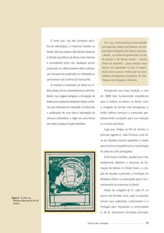Figura 8 - Ex-libris da
Biblioteca Nacional do Rio de
Janeiro
17Entre na roda - Introdução
Em 1747, contrariando as autoridades
portuguesas, Isidoro da Fonseca, um dos
principais tipógrafos de Lisboa,veio para
o Brasil, a convite do governador do Rio
de Janeiro e de Minas Gerais – Gomes
Freire de Andrade –, para instalar uma
oﬁcina de impressão no Rio. A experi-
ência durou pouco. Assim que as auto-
ridades portuguesas souberam do fato,
Fonseca foi obrigado a fechá-la.
Rompendo com essa tradição, o ano
de 1808 teve fundamental importância
para a história da leitura no Brasil. Com
a chegada da família real portuguesa, a
então colônia começou a conquistar gra-
dativamente condições para sua inserção
no mundo das letras.
Logo que chegou ao Rio de Janeiro, o
príncipe regente D. João VI tomou uma sé-
rie de medidas visando aparelhar a cidade
para torná-la compatível com a nova função
de sede da corte portuguesa.
Entre essas medidas, aquelas que mais
diretamente afetaram o processo de for-
mação de leitores no Brasil foram: a cria-
ção de escolas superiores, a fundação da
Biblioteca Real e a autorização para o fun-
cionamento da imprensa no Brasil.
Antes da chegada de D. João VI, os
jovens das famílias ricas, após os estudos
iniciais aqui realizados, costumavam ir a
Portugal para frequentar a universidade
e, de lá, retornavam formados principal-
É certo que, nos três primeiros sécu-
los de colonização, a imprensa inexistiu no
Brasil, fato que acabou dificultando bastante
a difusão de práticas de leitura mais intensas
e consistentes entre nós. Qualquer escrito
produzido na colônia deveria obter autoriza-
ção real para ser publicado na metrópole ou
permanecer sob a forma de manuscrito.
A restrição à impressão de obras na co-
lônia deveu-se ao conservadorismo adminis-
trativo, que julgava perigosa a circulação de
textosquepudessemdespertarideiascontrá-
rias aos interesses da metrópole. Condicionar
a publicação de uma obra à aprovação da
censura eclesiástica e régia era uma forma
de conter qualquer ímpeto libertário.
Entre_na_roda_módulo Introdutorio_revisado.indd 17 29/01/2010 17:28:12
 
