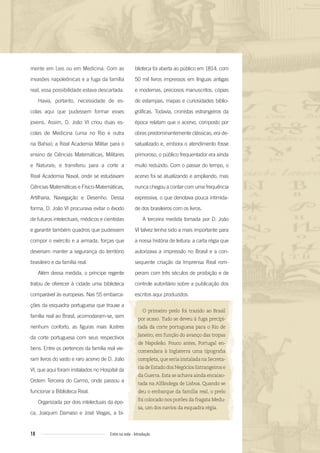 18 Entre na roda - Introdução
blioteca foi aberta ao público em 1814, com
50 mil livros impressos em línguas antigas
e modernas, preciosos manuscritos, cópias
de estampas, mapas e curiosidades biblio-
gráficas. Todavia, cronistas estrangeiros da
época relatam que o acervo, composto por
obras predominantemente clássicas, era de-
satualizado e, embora o atendimento fosse
primoroso, o público frequentador era ainda
muito reduzido. Com o passar do tempo, o
acervo foi se atualizando e ampliando, mas
nunca chegou a contar com uma frequência
expressiva, o que denotava pouca intimida-
de dos brasileiros com os livros.
A terceira medida tomada por D. João
VI talvez tenha sido a mais importante para
a nossa história de leitura: a carta régia que
autorizava a impressão no Brasil e a con-
sequente criação da Imprensa Real rom-
peram com três séculos de proibição e de
controle autoritário sobre a publicação dos
escritos aqui produzidos.
O primeiro prelo foi trazido ao Brasil
por acaso. Tudo se deveu à fuga precipi-
tada da corte portuguesa para o Rio de
Janeiro, em função do avanço das tropas
de Napoleão. Pouco antes, Portugal en-
comendara à Inglaterra uma tipograﬁa
completa,queseriainstaladanaSecreta-
ria de Estado dos Negócios Estrangeiros e
da Guerra. Esta se achava ainda encaixo-
tada na Alfândega de Lisboa. Quando se
deu o embarque da família real, o prelo
foi colocado nos porões da fragata Medu-
sa, um dos navios da esquadra régia.
mente em Leis ou em Medicina. Com as
invasões napoleônicas e a fuga da família
real, essa possibilidade estava descartada.
Havia, portanto, necessidade de es-
colas aqui que pudessem formar esses
jovens. Assim, D. João VI criou duas es-
colas de Medicina (uma no Rio e outra
na Bahia); a Real Academia Militar para o
ensino de Ciências Matemáticas, Militares
e Naturais; e transferiu para a corte a
Real Academia Naval, onde se estudavam
Ciências Matemáticas e Físico-Matemáticas,
Artilharia, Navegação e Desenho. Dessa
forma, D. João VI procurava evitar o êxodo
de futuros intelectuais, médicos e cientistas
e garantir também quadros que pudessem
compor o exército e a armada, forças que
deveriam manter a segurança do território
brasileiro e da família real.
Além dessa medida, o príncipe regente
tratou de oferecer à cidade uma biblioteca
comparável às europeias. Nas 55 embarca-
ções da esquadra portuguesa que trouxe a
família real ao Brasil, acomodaram-se, sem
nenhum conforto, as figuras mais ilustres
da corte portuguesa com seus respectivos
bens. Entre os pertences da família real vie-
ram livros do vasto e raro acervo de D. João
VI, que aqui foram instalados no Hospital da
Ordem Terceira do Carmo, onde passou a
funcionar a Biblioteca Real.
Organizada por dois intelectuais da épo-
ca, Joaquim Damaso e José Viegas, a bi-
Entre_na_roda_módulo Introdutorio_revisado.indd 18 29/01/2010 17:28:15
 