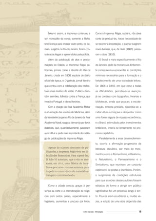 19Entre na roda - Introdução
Mesmo assim, a imprensa continuou a
ser monopólio da coroa; somente a Bahia
teve licença para instalar outro prelo; os de-
mais, surgidos no Rio de Janeiro, foram con-
siderados ilegais e apreendidos pela polícia.
Além da publicação de atos e procla-
mações do Estado, a Imprensa Régia pa-
trocinou jornais como a Gazeta do Rio de
Janeiro, criada em 1808, espécie de diário
oficial da época, e O patriota, jornal literário
que contou com a colaboração dos intelec-
tuais mais ilustres de então. Publicou tam-
bém sermões, folhetos contra a França, que
invadira Portugal, e obras literárias.
Com a criação da Real Academia Militar
e a fundação das escolas de Medicina, além
datransferênciaparaoRiodeJaneirodaReal
Academia Naval, surgiu a demanda por livros
didáticos, que, quantitativamente, passaram
a constituir a parte mais importante do catálo-
go de publicações da Imprensa Régia.
Apesar do número crescente de pu-
blicações, a Imprensa Régia vivia em di-
ﬁculdades ﬁnanceiras. Para superá-las,
D. João VI autorizou que a ela se ane-
xasse, em 1811, uma fábrica de bara-
lhos e procurou criar mecanismos para
impedir a concorrência de material es-
trangeiro contrabandeado.
Como a cidade crescia, graças à pre-
sença da corte e à intensificação de negó-
cios com outros países, especialmente a
Inglaterra, aumentou a procura por livros.
Como a Imprensa Régia, sozinha, não dava
conta de produzi-los, houve necessidade de
se recorrer à importação, o que fez surgirem
novas livrarias, que, de duas (1808), passa-
ram a doze (1816).
O Brasil e mais especificamente o Rio
de Janeiro, sede da monarquia, lentamen-
te começavam a apresentar as condições
mínimas necessárias para a formação e o
fortalecimento de uma sociedade leitora.
De 1808 a 1840, em que pese a todas
as dificuldades, percebiam-se avanços:
já se contava com tipografias, livrarias e
bibliotecas, ainda que poucas; a escola-
rização, embora precária, expandia-se; a
cafeicultura começava a despontar como
uma fonte segura de riqueza econômica;
e o Brasil, estimulado pelos investimentos
britânicos, inseria-se lentamente no pro-
cesso capitalista.
Paralelamente a esse desenvolvimen-
to, ocorria a afirmação progressiva da
literatura brasileira, por meio de movi-
mentos como o Romantismo, o Realismo,
o Naturalismo, o Parnasianismo e o
Simbolismo, que reuniram um conjunto
expressivo de poetas e escritores. Porém,
o surgimento de condições estruturais
para que as obras desses autores fossem
editadas de forma a atingir um público
significativo foi um processo longo e len-
to. Poucos eram os editores e, muitas ve-
zes, a edição de uma obra dependia das
Entre_na_roda_módulo Introdutorio_revisado.indd 19 29/01/2010 17:28:18
 
