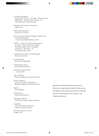 Agradecemos à Biblioteca Nacional do Rio de
Janeiro por ter gentilmente cedido o direito de uso
de imagens do seu acervo neste módulo. E também
a todos os educadores que nos cederam suas
“histórias de leitura”.
Fundação Volkswagen
Via Anchieta, km 23,5 – CPI 1394 – Bairro Demarchi
09823-901 – São Bernardo do Campo – SP
http://www.vw.com.br/fundacaovw
Presidente do Conselho de Curadores
Holger Rust
Diretor Superintendente
Eduardo de A. Barros
Diretora de Administração e Relações Institucionais
Conceição Mirandola
e-mail: fundacao@volkswagen.com.br
CENPEC – Centro de Estudos e Pesquisas em
Educação, Cultura e Ação Comunitária
Rua Minas Gerais, 228 – Consolação
01244-010 – São Paulo – SP
http://www.cenpec.org.br
Presidente do Conselho de Administração
Maria Alice Setubal
Superintendente
Anna Helena Altenfelder
Coordenadora Técnica
Maria Amábile Mansutti
Gerente de Projetos Locais
Claudia Petri
Líder do Projeto
Maria Alice Mendes de Oliveira Armelin
Autoria do Módulo
América dos Anjos Costa Marinho
Maria Alice Mendes de Oliveira Armelin
Revisão
Sandra Miguel
Projeto gráﬁco
Rabiscos & Graﬁsmos
Editoração eletrônica
Alba Amaral Gurgel Cerdeira Rodrigues
Fotograﬁas
Acervo da Biblioteca Nacional
www.dominiopublico.gov.br
Entre_na_roda_módulo Introdutorio_revisado.indd 2 29/01/2010 17:27:57
São Paulo, fevereiro de 2011
Tiragem: 500
 