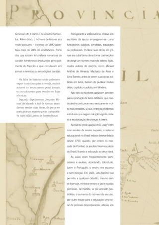 20 Entre na roda - Introdução
benesses do Estado e de apadrinhamen-
tos. Além disso, o número de leitores era
muito pequeno – o censo de 1890 apon-
tava mais de 70% de analfabetos. Parte
dos que sabiam ler preferia romances de
caráter folhetinesco traduzidos principal-
mente do francês e que circulavam em
jornais e revistas ou em edições baratas.
Na falta de livrarias onde pudessem
expor suas obras para a venda, muitos
autores as anunciavam pelos jornais,
ou as colocavam para vender em lojas
e boticas.
Segundo depoimentos, Joaquim Ma-
nuel de Macedo e José de Alencar man-
davam vender suas obras, de porta em
porta,por um escravo que as transporta-
va num balaio, como se fossem frutas.
Para garantir a sobrevivência, restava aos
escritores da época empregarem-se como
funcionários públicos, jornalistas, tradutores
ou professores. Publicar suas obras em jor-
nais era outra forma de se tornar conhecido e
de atingir um número maior de leitores. Aliás,
muitos autores de renome, como Manuel
Antônio de Almeida, Machado de Assis e
Lima Barreto, antes de verem suas obras edi-
tadas em livros, tiveram de publicar muitas
delas, capítulo a capítulo, em folhetins.
Não raro os escritores apelavam também
para a produção de livros didáticos, que, ten-
do destino certo, eram economicamente mui-
to mais rentáveis, já que, entre os problemas
estruturais que exigiam solução urgente, esta-
va a escolarização de crianças e jovens.
Apesar da preocupação de D. João VI em
criar escolas de ensino superior, o sistema
educacional no Brasil estava desmantelado
desde 1759, quando, por ordem do mar-
quês de Pombal, os jesuítas foram expulsos
do Brasil, ficando a educação ao deus-dará.
As aulas eram frequentemente parti-
culares e avulsas, abordando, sobretudo,
Latim e Português; o ensino era esparso
e sem direção. Em 1821, um decreto real
permitiu a qualquer cidadão, mesmo sem
se licenciar, ministrar ensino e abrir escolas
primárias. Tal medida, se por um lado pos-
sibilitou o aumento do número de escolas,
por outro trouxe para a educação uma sé-
rie de pessoas despreparadas, alheias aos
Entre_na_roda_módulo Introdutorio_revisado.indd 20 29/01/2010 17:28:19
 