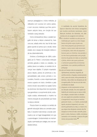 21Entre na roda - Introdução
A realidade da escola brasileira da
época é descrita com tintas carregadas
por muitos escritores nacionais, como
Manuel Antônio de Almeida, em Me-
mórias de um sargento de milícias:
“Foi o barbeiro recebido na sala que era
mobiliada por quatro ou cinco longos
bancos de pinho sujos já pelo uso,
uma mesa pequena que pertencia ao
mestre, e outra maior onde escreviam
os discípulos, toda cheia de pequenos
buracos para os tinteiros; nas paredes e
no teto havia penduradas uma porção
enorme de gaiolas de todos os tamanhos
e feitios, dentro das quais pulavam
e cantavam passarinhos de diversas
qualidades: era a paixão predileta do
pedagogo.
Era este um homem todo em proporções
inﬁnitesimais, baixinho, magrinho, de
carinha estreita e chupada, excessivamente
calvo; usava de óculos, tinha pretensões de
latinista, e dava bolos nos discípulos por dá
cá aquela palha. Por isso era um dos mais
acreditados da cidade.
(...) chegaram os dois exatamente na hora
da tabuada cantada. Era uma espécie de
ladainha de números que se usava então
nos colégios, cantada todos os sábados
em uma espécie de cantochão monótono
e insuportável, mas de que os meninos
gostavam muito. (...) o mestre, acostumado
àquilo, escutava impassível, com uma
enorme palmatória na mão, e o menor erro
que algum dos discípulos cometia não lhe
escapava no meio de todo o barulho; fazia
parar o canto, chamava o infeliz, emendava
cantando o erro cometido, e cascava-lhe pelo
menos seis puxados bolos.
”
avanços pedagógicos e novos métodos, já
utilizados com sucesso em outros países,
e sem recursos materiais que lhes permi-
tissem adquirir livros, em função de sua
raridade e preço elevado.
Como consequência disso, o projeto bur-
guês de tornar a leitura universal foi, mais
uma vez, adiado entre nós. Isso foi tão mais
grave quando se pensa que a escola, nesse
projeto, era o espaço de iniciação à leitura e
de seu desenvolvimento.
Embora a Constituição de 1824, outor-
gada por D. Pedro I, anunciasse instrução
primária gratuita a todos os cidadãos, na
prática pouco se realizou no sentido de al-
cançar esse objetivo. O próprio imperador,
pouco depois, passou às províncias a res-
ponsabilidade pelo ensino primário e se-
cundário, ficando a coroa responsável pelo
ensino superior em todo o território e pelo
ensino inicial e secundário na capital. Como
as províncias não dispunham de orçamento
que garantisse o cumprimento da lei, a edu-
cação acabou atravessando o império na
mesma situação de precariedade que havia
na época colonial.
Poucos foram os avanços no sentido de
garantir educação básica às camadas popu-
lares. E durante muito tempo a escola conti-
nuaria a ser um lugar desagradável, em que
a aprendizagem, fundamentada na memori-
zação e permeada por castigos, era uma ver-
dadeira tortura.
Entre_na_roda_módulo Introdutorio_revisado.indd 21 29/01/2010 17:28:20
 