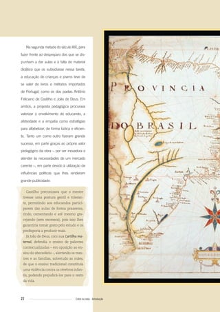 22 Entre na roda - Introdução
Na segunda metade do século XIX, para
fazer frente ao despreparo dos que se dis-
punham a dar aulas e à falta de material
didático que os subsidiasse nessa tarefa,
a educação de crianças e jovens teve de
se valer de livros e métodos importados
de Portugal, como os dos poetas Antônio
Feliciano de Castilho e João de Deus. Em
ambos, a proposta pedagógica procurava
valorizar o envolvimento do educando, a
afetividade e a empatia como estratégias
para alfabetizar, de forma lúdica e eficien-
te. Tanto um como outro fizeram grande
sucesso, em parte graças ao próprio valor
pedagógico da obra – por ser inovadora e
atender às necessidades de um mercado
carente –, em parte devido à utilização de
influências políticas que lhes renderam
grande publicidade.
Castilho preconizava que o mestre
tivesse uma postura gentil e toleran-
te, permitindo aos educandos partici-
parem das aulas de forma prazerosa,
rindo, comentando e até mesmo gra-
cejando (sem excessos), pois isso lhes
garantiria tomar gosto pelo estudo e os
predisporia a produzir mais.
Já João de Deus, com sua Cartilha ma-
ternal, defendia o ensino de palavras
contextualizadas – em oposição ao en-
sino do abecedário –, alertando os mes-
tres e as famílias, sobretudo as mães,
de que o ensino tradicional constituía
uma violência contra os cérebros infan-
tis, podendo prejudicá-los para o resto
da vida.
Entre_na_roda_módulo Introdutorio_revisado.indd 22 29/01/2010 17:28:20
 