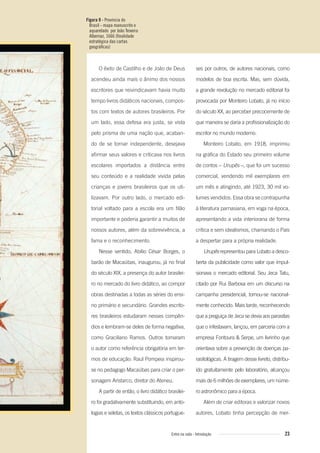 Figura 9 - Província do
Brasil - mapa manuscrito e
aquarelado por João Teixeira
Albernaz, 1666 (ﬁnalidade
estratégica das cartas
geográﬁcas)
23Entre na roda - Introdução
ses por outros, de autores nacionais, como
modelos de boa escrita. Mas, sem dúvida,
a grande revolução no mercado editorial foi
provocada por Monteiro Lobato, já no início
do século XX, ao perceber precocemente de
que maneira se daria a profissionalização do
escritor no mundo moderno.
Monteiro Lobato, em 1918, imprimiu
na gráfica do Estado seu primeiro volume
de contos – Urupês –, que foi um sucesso
comercial, vendendo mil exemplares em
um mês e atingindo, até 1923, 30 mil vo-
lumes vendidos. Essa obra se contrapunha
à literatura parnasiana, em voga na época,
apresentando a vida interiorana de forma
crítica e sem idealismos, chamando o País
a despertar para a própria realidade.
Urupês representou para Lobato a desco-
berta da publicidade como valor que impul-
sionava o mercado editorial. Seu Jeca Tatu,
citado por Rui Barbosa em um discurso na
campanha presidencial, tornou-se nacional-
mente conhecido. Mais tarde, reconhecendo
que a preguiça de Jeca se devia aos parasitas
que o infestavam, lançou, em parceria com a
empresa Fontoura & Serpe, um livrinho que
orientava sobre a prevenção de doenças pa-
rasitológicas. A tiragem desse livreto, distribu-
ído gratuitamente pelo laboratório, alcançou
mais de 6 milhões de exemplares, um núme-
ro astronômico para a época.
Além de criar editoras e valorizar novos
autores, Lobato tinha percepção de mer-
O êxito de Castilho e de João de Deus
acendeu ainda mais o ânimo dos nossos
escritores que reivindicavam havia muito
tempo livros didáticos nacionais, compos-
tos com textos de autores brasileiros. Por
um lado, essa defesa era justa, se vista
pelo prisma de uma nação que, acaban-
do de se tornar independente, desejava
afirmar seus valores e criticava nos livros
escolares importados a distância entre
seu conteúdo e a realidade vivida pelas
crianças e jovens brasileiros que os uti-
lizavam. Por outro lado, o mercado edi-
torial voltado para a escola era um filão
importante e poderia garantir a muitos de
nossos autores, além da sobrevivência, a
fama e o reconhecimento.
Nesse sentido, Abílio César Borges, o
barão de Macaúbas, inaugurou, já no final
do século XIX, a presença do autor brasilei-
ro no mercado do livro didático, ao compor
obras destinadas a todas as séries do ensi-
no primário e secundário. Grandes escrito-
res brasileiros estudaram nesses compên-
dios e lembram-se deles de forma negativa,
como Graciliano Ramos. Outros tomaram
o autor como referência obrigatória em ter-
mos de educação: Raul Pompeia inspirou-
se no pedagogo Macaúbas para criar o per-
sonagem Aristarco, diretor do Ateneu.
A partir de então, o livro didático brasilei-
ro foi gradativamente substituindo, em anto-
logias e seletas, os textos clássicos portugue-
Entre_na_roda_módulo Introdutorio_revisado.indd 23 29/01/2010 17:28:22
 