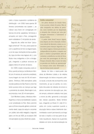 24 Entre na roda - Introdução
Emília comunista!
Em plena ditadura do Estado Novo,
e aos 59 anos, Lobato foi preso. Não só
pela campanha em defesa do petró-
leo, como também por ter despertado
a simpatia das crianças por uma per-
sonagem irreverente e “subversiva”: a
boneca Emília.
O padre Sales Brasil lançou alguns
anos depois um livro chamado A litera-
tura infantil de Monteiro Lobato ou co-
munismo para crianças. Segundo o au-
tor, Lobato negava a hierarquia social, a
independência da pátria, o respeito aos
pais e o direito à propriedade, além de
contestar a existência e as leis de Deus,
por meio dos personagens do Sítio do
Picapau Amarelo. Mas o maior de todos
os pecados era Emília ser apresentada
às crianças como uma “divorciada”, e
isso de forma muito natural!
Apesar de toda a repercussão das
obras de Monteiro Lobato e da relativa
disseminação da leitura enquanto práti-
ca social, a escola não acompanhou esse
movimento, já que se perdeu na cons-
tante discussão de métodos de ensino e
planos nacionais de educação que, des-
de sempre, estiveram voltados mais para
o ensino da elite, ignorando a educação
das classes populares. Basta lembrar
que, chegando ao Brasil, D. João VI in-
vestiu em cursos superiores quando a
educação básica estava totalmente des-
mantelada e assim permaneceu ao longo
de todo o império e de boa parte do pe-
ríodo republicano. Apesar de os grandes
debates em torno da democratização da
cado e inovou superando o problema da
distribuição – em 1918, havia apenas 30
livrarias concentradas nas capitais –, ao
colocar seus livros em consignação em
bancas de jornal, papelarias, farmácias e
armazéns em todo o País, conseguindo
assim estabelecer 2 mil pontos de venda.
Segundo ele, editar era fazer “psico-
logia comercial”. Por isso, preocupava-se
com a aparência do livro (a diagramação,
a cor da capa, ilustrações de boa qualida-
de, tipos de letra mais legíveis etc.), com
títulos mais instigantes e com a divulga-
ção, chegando a publicar anúncios de
página inteira em jornais da época.
Em 1920, Lobato conquistou outra vi-
tória, quando se lançou na literatura infan-
til com A menina do narizinho arrebitado,
numa tiragem de mais de 50 mil exem-
plares. Distribuiu 500 exemplares pelas
escolas públicas de São Paulo e o livro fez
tanto sucesso entre as crianças que logo
o presidente do estado, Washington Luís,
encomendou mais 30 mil exemplares.
Com Monteiro Lobato, a literatura infan-
til ganhou a marca da brasilidade e passou
a ser considerada no País. Abriu caminho
para se firmar enquanto gênero comercial-
mente viável, capaz de seduzir e encantar
um público até então relegado a segundo
plano: em fins de 1925, já circulavam 250
mil exemplares da obra infantil de Lobato.
Entre_na_roda_módulo Introdutorio_revisado.indd 24 29/01/2010 17:28:22
 