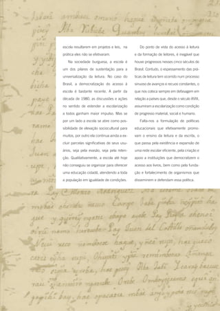25Entre na roda - Introdução
escola resultarem em projetos e leis, na
prática eles não se efetivaram.
Na sociedade burguesa, a escola é
um dos pilares de sustentação para a
universalização da leitura. No caso do
Brasil, a democratização do acesso à
escola é bastante recente. A partir da
década de 1980, as discussões e ações
no sentido de estender a escolarização
a todos ganham maior impulso. Mas se
por um lado a escola se abre como pos-
sibilidade de elevação sociocultural para
muitos, por outro ela continua ainda a ex-
cluir parcelas significativas de seus usu-
ários, seja pela evasão, seja pela reten-
ção. Qualitativamente, a escola até hoje
não conseguiu se organizar para oferecer
uma educação cidadã, atendendo a toda
a população em igualdade de condições.
Do ponto de vista do acesso à leitura
e da formação de leitores, é inegável que
houve progressos nesses cinco séculos de
Brasil. Contudo, o espessamento das prá-
ticas de leitura tem ocorrido num processo
sinuoso de avanços e recuos constantes, o
que nos coloca sempre em defasagem em
relação a países que, desde o século XVIII,
assumiram a escolarização como condição
de progresso material, social e humano.
Falta-nos a formulação de políticas
educacionais que efetivamente promo-
vam o ensino da leitura e da escrita, o
que passa pela existência e expansão de
uma rede escolar eficiente, pela criação e
apoio a instituições que democratizem o
acesso aos livros, bem como pela funda-
ção e fortalecimento de organismos que
disseminem e defendam essa política.
Entre_na_roda_módulo Introdutorio_revisado.indd 25 29/01/2010 17:28:25
 