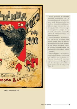 Gêneros são formas de enunciados
produzidos historicamente, que se
encontram disponíveis na cultura. Fa-
zemos uso de gêneros discursivos que
nos foram transmitidos histórica e so-
cialmente, o que não quer dizer que
não seja possível transformar esses gê-
neros, ou que outros não sejam criados,
de acordo com as novas necessidades
culturais de interação verbal que sur-
gem historicamente.
O estudo dos diversos gêneros discur-
sivos que circulam socialmente entre
nós não somente amplia as capacida-
des linguísticas e discursivas dos leito-
res, mas também aponta-lhes inúme-
ras formas de participação social que
eles podem ter como cidadãos, usando
a linguagem.
O gênero discursivo é um instrumen-
to com o qual é possível exercer uma
ação linguística sobre a realidade, am-
pliando as capacidades do usuário e o
próprio conhecimento sobre o gênero –
carta de reclamação, carta familiar, ar-
tigo de opinião, conto da tradição oral,
notícia etc.
Figura 11 - Folhinha do Povo - capa
29Entre na roda - Introdução
Entre_na_roda_módulo Introdutorio_revisado.indd 29 29/01/2010 17:28:33
 