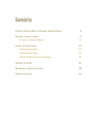Sumário
O PROJETO ENTRE NA RODA E O PROGRAMA TERRITÓRIO ESCOLA 4
DE LIVROS, LEITURAS E LEITORES 7
O Livro e a leitura no Brasil 15
LEITURA, UMA PRÁTICA SOCIAL 27
Concepção de leitura 27
A formação do leitor 33
O texto literário como isca de leitura 35
HISTÓRIAS DE LEITORES 41
REFERÊNCIAS E SUGESTÕES DE LEITURA 49
CRÉDITOS DAS FIGURAS 51
Entre_na_roda_módulo Introdutorio_revisado.indd 3 29/01/2010 17:27:57
 