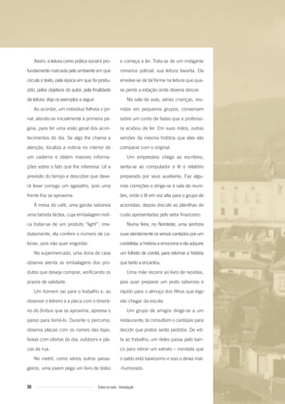 e começa a ler. Trata-se de um instigante
romance policial, sua leitura favorita. Ela
envolve-se de tal forma na leitura que qua-
se perde a estação onde deveria descer.
Na sala de aula, várias crianças, reu-
nidas em pequenos grupos, conversam
sobre um conto de fadas que a professo-
ra acabou de ler. Em suas mãos, outras
versões da mesma história que elas vão
comparar com o original.
Um empresário chega ao escritório,
senta-se ao computador e lê o relatório
preparado por seus auxiliares. Faz algu-
mas correções e dirige-se à sala de reuni-
ões, onde o lê em voz alta para o grupo de
acionistas; depois discute as planilhas de
custo apresentadas pelo setor financeiro.
Numa feira, no Nordeste, uma senhora
ouve atentamente os versos cantados por um
cordelista; a história a emociona e ela adquire
um folheto de cordel, para retomar a história
que tanto a encantou.
Uma mãe recorre ao livro de receitas,
pois quer preparar um prato saboroso e
rápido para o almoço dos filhos que logo
vão chegar da escola.
Um grupo de amigos dirige-se a um
restaurante; lá consultam o cardápio para
decidir que pratos serão pedidos. De vol-
ta ao trabalho, um deles passa pelo ban-
co para retirar um extrato – constata que
o saldo está baixíssimo e isso o deixa mal-
-humorado.
Assim, a leitura como prática social é pro-
fundamente marcada pelo ambiente em que
circula o texto, pela época em que foi produ-
zido, pelos objetivos do autor, pela finalidade
da leitura. Veja os exemplos a seguir:
Ao acordar, um indivíduo folheia o jor-
nal, atendo-se inicialmente à primeira pá-
gina, para ter uma visão geral dos acon-
tecimentos do dia. Se algo lhe chama a
atenção, localiza a notícia no interior de
um caderno e obtém maiores informa-
ções sobre o fato que lhe interessa. Lê a
previsão do tempo e descobre que deve-
rá levar consigo um agasalho, pois uma
frente fria se aproxima.
À mesa do café, uma garota saboreia
uma bebida láctea, cuja embalagem indi-
ca tratar-se de um produto “light”: ime-
diatamente, ela confere o número de ca-
lorias, pois não quer engordar.
No supermercado, uma dona de casa
observa atenta as embalagens dos pro-
dutos que deseja comprar, verificando os
prazos de validade.
Um homem sai para o trabalho e, ao
observar o letreiro e a placa com o itinerá-
rio do ônibus que se aproxima, apressa o
passo para tomá-lo. Durante o percurso,
observa placas com os nomes das lojas,
faixas com ofertas do dia, outdoors e pla-
cas de rua.
No metrô, como vários outros passa-
geiros, uma jovem pega um livro de bolso
30 Entre na roda - Introdução
Entre_na_roda_módulo Introdutorio_revisado.indd 30 29/01/2010 17:28:34
 
