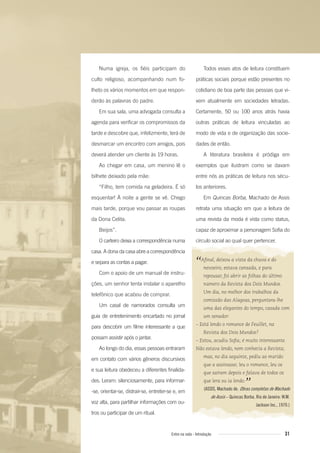 Numa igreja, os fiéis participam do
culto religioso, acompanhando num fo-
lheto os vários momentos em que respon-
derão às palavras do padre.
Em sua sala, uma advogada consulta a
agenda para verificar os compromissos da
tarde e descobre que, infelizmente, terá de
desmarcar um encontro com amigos, pois
deverá atender um cliente às 19 horas.
Ao chegar em casa, um menino lê o
bilhete deixado pela mãe:
“Filho, tem comida na geladeira. É só
esquentar! À noite a gente se vê. Chego
mais tarde, porque vou passar as roupas
da Dona Celita.
Beijos”.
O carteiro deixa a correspondência numa
casa. A dona da casa abre a correspondência
e separa as contas a pagar.
Com o apoio de um manual de instru-
ções, um senhor tenta instalar o aparelho
telefônico que acabou de comprar.
Um casal de namorados consulta um
guia de entretenimento encartado no jornal
para descobrir um filme interessante a que
possam assistir após o jantar.
Ao longo do dia, essas pessoas entraram
em contato com vários gêneros discursivos
e sua leitura obedeceu a diferentes finalida-
des. Leram: silenciosamente, para informar-
-se, orientar-se, distrair-se, entreter-se e, em
voz alta, para partilhar informações com ou-
tros ou participar de um ritual.
Todos esses atos de leitura constituem
práticas sociais porque estão presentes no
cotidiano de boa parte das pessoas que vi-
vem atualmente em sociedades letradas.
Certamente, 50 ou 100 anos atrás havia
outras práticas de leitura vinculadas ao
modo de vida e de organização das socie-
dades de então.
A literatura brasileira é pródiga em
exemplos que ilustram como se davam
entre nós as práticas de leitura nos sécu-
los anteriores.
Em Quincas Borba, Machado de Assis
retrata uma situação em que a leitura de
uma revista da moda é vista como status,
capaz de aproximar a personagem Sofia do
círculo social ao qual quer pertencer.
“Aﬁnal, deixou a vista da chuva e do
nevoeiro; estava cansada, e para
repousar, foi abrir as folhas do último
número da Revista dos Dois Mundos.
Um dia, no melhor dos trabalhos da
comissão das Alagoas, perguntara-lhe
uma das elegantes do tempo, casada com
um senador:
– Está lendo o romance de Feuillet, na
Revista dos Dois Mundos?
– Estou, acudiu Soﬁa; é muito interessante.
Não estava lendo, nem conhecia a Revista;
mas, no dia seguinte, pediu ao marido
que a assinasse; leu o romance, leu os
que saíram depois e falava de todos os
que lera ou ia lendo.
”(ASSIS, Machado de. Obras completas de Machado
de Assis – Quincas Borba. Rio de Janeiro: W.M.
Jackson Inc., 1970.)
31Entre na roda - Introdução
Entre_na_roda_módulo Introdutorio_revisado.indd 31 29/01/2010 17:28:35
 