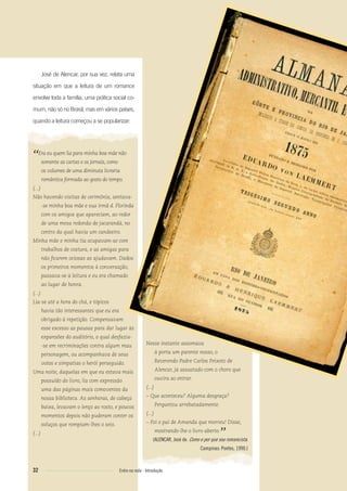 Nesse instante assomava
à porta um parente nosso, o
Reverendo Padre Carlos Peixoto de
Alencar, já assustado com o choro que
ouvira ao entrar.
(...)
– Que aconteceu? Alguma desgraça?
Perguntou arrebatadamente.
(...)
– Foi o pai de Amanda que morreu! Disse,
mostrando-lhe o livro aberto.
”(ALENCAR, José de. Como e por que sou romancista.
Campinas: Pontes, 1990.)
José de Alencar, por sua vez, relata uma
situação em que a leitura de um romance
envolve toda a família, uma prática social co-
mum, não só no Brasil, mas em vários países,
quando a leitura começou a se popularizar:
“Era eu quem lia para minha boa mãe não
somente as cartas e os jornais, como
os volumes de uma diminuta livraria
romântica formada ao gosto do tempo.
(...)
Não havendo visitas de cerimônia, sentava-
-se minha boa mãe e sua irmã d. Florinda
com os amigos que apareciam, ao redor
de uma mesa redonda de jacarandá, no
centro da qual havia um candeeiro.
Minha mãe e minha tia ocupavam-se com
trabalhos de costura, e as amigas para
não ﬁcarem ociosas as ajudavam. Dados
os primeiros momentos à conversação,
passava-se à leitura e eu era chamado
ao lugar de honra.
(...)
Lia-se até a hora do chá, e tópicos
havia tão interessantes que eu era
obrigado à repetição. Compensavam
esse excesso as pausas para dar lugar às
expansões do auditório, o qual desfazia-
-se em recriminações contra algum mau
personagem, ou acompanhava de seus
votos e simpatias o herói perseguido.
Uma noite, daquelas em que eu estava mais
possuído do livro, lia com expressão
uma das páginas mais comoventes da
nossa biblioteca. As senhoras, de cabeça
baixa, levavam o lenço ao rosto, e poucos
momentos depois não puderam conter os
soluços que rompiam-lhes o seio.
(...)
32 Entre na roda - Introdução
Entre_na_roda_módulo Introdutorio_revisado.indd 32 29/01/2010 17:28:35
 
