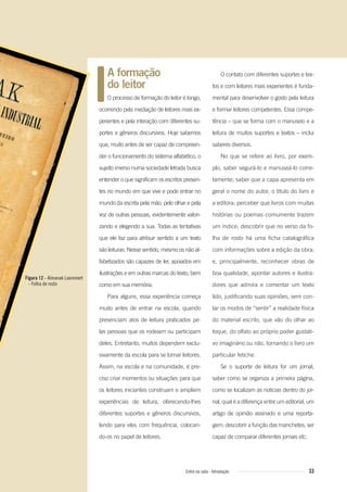 A formação
do leitor
O processo de formação do leitor é longo,
ocorrendo pela mediação de leitores mais ex-
perientes e pela interação com diferentes su-
portes e gêneros discursivos. Hoje sabemos
que, muito antes de ser capaz de compreen-
der o funcionamento do sistema alfabético, o
sujeito imerso numa sociedade letrada busca
entender o que significam os escritos presen-
tes no mundo em que vive e pode entrar no
mundo da escrita pela mão, pelo olhar e pela
voz de outras pessoas, evidentemente valori-
zando e elegendo a sua. Todas as tentativas
que ele faz para atribuir sentido a um texto
são leituras. Nesse sentido, mesmo os não al-
fabetizados são capazes de ler, apoiados em
ilustrações e em outras marcas do texto, bem
como em sua memória.
Para alguns, essa experiência começa
muito antes de entrar na escola, quando
presenciam atos de leitura praticados pe-
las pessoas que os rodeiam ou participam
deles. Entretanto, muitos dependem exclu-
sivamente da escola para se tornar leitores.
Assim, na escola e na comunidade, é pre-
ciso criar momentos ou situações para que
os leitores iniciantes construam e ampliem
experiências de leitura, oferecendo-lhes
diferentes suportes e gêneros discursivos,
lendo para eles com frequência, colocan-
do-os no papel de leitores.
O contato com diferentes suportes e tex-
tos e com leitores mais experientes é funda-
mental para desenvolver o gosto pela leitura
e formar leitores competentes. Essa compe-
tência – que se forma com o manuseio e a
leitura de muitos suportes e textos – inclui
saberes diversos.
No que se refere ao livro, por exem-
plo, saber segurá-lo e manuseá-lo corre-
tamente; saber que a capa apresenta em
geral o nome do autor, o título do livro e
a editora; perceber que livros com muitas
histórias ou poemas comumente trazem
um índice; descobrir que no verso da fo-
lha de rosto há uma ficha catalográfica
com informações sobre a edição da obra;
e, principalmente, reconhecer obras de
boa qualidade, apontar autores e ilustra-
dores que admira e comentar um texto
lido, justificando suas opiniões, sem con-
tar os modos de “sentir” a realidade física
do material escrito, que vão do olhar ao
toque, do olfato ao próprio poder gustati-
vo imaginário ou não, tornando o livro um
particular fetiche.
Se o suporte de leitura for um jornal,
saber como se organiza a primeira página,
como se localizam as notícias dentro do jor-
nal, qual é a diferença entre um editorial, um
artigo de opinião assinado e uma reporta-
gem; descobrir a função das manchetes; ser
capaz de comparar diferentes jornais etc.
Figura 12 - Almanak Laemmert
- Folha de rosto
33Entre na roda - Introdução
Entre_na_roda_módulo Introdutorio_revisado.indd 33 29/01/2010 17:28:36
 