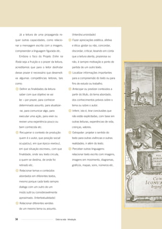Já a leitura de uma propaganda re-
quer outras capacidades, como relacio-
nar a mensagem escrita com a imagem,
compreender a linguagem figurada etc.
Embora o foco do Projeto Entre na
Roda seja a fruição e o prazer da leitura,
acreditamos que para o leitor desfrutar
desse prazer é necessário que desenvol-
va algumas competências leitoras, tais
como:
● Definir as finalidades da leitura:
saber com que objetivo se vai
ler – por prazer, para conhecer
determinado assunto, para atualizar-
-se, para comunicar algo, para
executar uma ação, para viver ou
reviver uma experiência pouco ou
bem conhecida etc.
● Recuperar o contexto de produção:
quem é o autor, que posição social
ocupa(ou), em que época vive(eu),
em que situação escreveu, com que
finalidade, onde seu texto circula,
a quem se destina, de onde foi
retirado etc.
● Relacionar temas e conteúdos
abordados em diferentes textos,
mesmo porque cada texto sempre
dialoga com um outro de um
modo sutil ou consideravelmente
aproximado. (Intertextualidade)
● Relacionar diferentes versões
de um mesmo tema ou assunto.
(Interdiscursividade)
● Fazer apreciações estética, afetiva
e ética: gostar ou não, concordar,
discordar, criticar, levando em conta
que a leitura atenta, prazerosa ou
não, é sempre motivação e ponto de
partida de um outro texto.
● Localizar informações importantes
para a compreensão do texto ou para
fins de estudo ou trabalho.
● Antecipar ou predizer conteúdos a
partir do título, do tema abordado,
dos conhecimentos prévios sobre o
tema ou sobre o autor.
● Inferir, isto é, tirar conclusões que
não estão explicitadas, com base em
outras leituras, experiências de vida,
crenças, valores.
● Extrapolar: projetar o sentido do
texto para outras vivências e outras
realidades; ir além do texto.
● Perceber outras linguagens:
relacionar texto escrito com imagens,
imagens em movimento, diagramas,
gráficos, mapas, sons, números etc.
34 Entre na roda - Introdução
Entre_na_roda_módulo Introdutorio_revisado.indd 34 29/01/2010 17:28:36
 